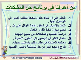 ‫المشكال‬ ‫حل‬ ‫برنامج‬ ‫في‬ ‫أهدافنا‬ ‫من‬
‫ت‬
.1
‫الصب‬ ‫تتطلب‬ ‫ناجحة‬ ‫حلول‬ ‫هناك‬ ‫أن‬ ‫على‬ ‫التعلم‬
‫في‬ ‫ر‬
‫إليها‬ ‫الوصول‬
.
.2
‫هللا‬ ‫على‬ ‫التوكل‬ ‫عبادة‬ ‫تحقق‬ ‫في‬ ‫باألسباب‬ ‫األخذ‬
.
.3
‫الفعال‬ ‫القرار‬ ‫اتخاذ‬ ‫مهارة‬ ‫تعليم‬
.
.4
‫الجهات‬ ‫جميع‬ ‫من‬ ‫والمشكالت‬ ‫القضايا‬ ‫دراسة‬
.
.5
‫األصيلة‬ ‫الحلول‬ ‫إلى‬ ‫الوصول‬ ‫في‬ ‫الفكر‬ ‫إعمال‬
.
.6
‫حديث‬ ‫بأساليب‬ ‫مقنن‬ ‫إطار‬ ‫في‬ ‫المشكلة‬ ‫معالجة‬
‫ة‬
.
.7
‫أفض‬ ‫الختيار‬ ‫للمشكلة‬ ‫حل‬ ‫من‬ ‫أكثر‬ ‫وإيجاد‬ ‫طرح‬
‫لها‬
.
 