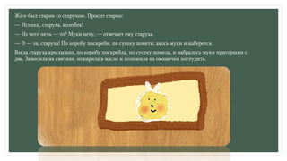 Жил-был старик со старухою. Просит старик:
— Испеки, старуха, колобок!
— Из чего печь — то? Муки нету, — отвечает ему старуха.
— Э — эх, старуха! По коробу поскреби, по сусеку помети; авось муки и наберется.
Взяла старуха крылышко, по коробу поскребла, по сусеку помела, и набралось муки пригоршни с
две. Замесила на сметане, изжарила в масле и положила на окошечко постудить.
 