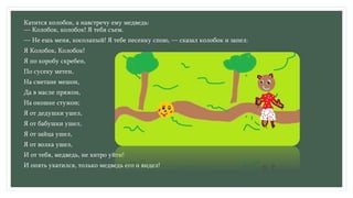 Катится колобок, а навстречу ему медведь:
— Колобок, колобок! Я тебя съем.
— Не ешь меня, косолапый! Я тебе песенку спою, — сказал колобок и запел:
Я Колобок, Колобок!
Я по коробу скребен,
По сусеку метен,
На сметане мешон,
Да в масле пряжон,
На окошке стужон;
Я от дедушки ушел,
Я от бабушки ушел,
Я от зайца ушел,
Я от волка ушел,
И от тебя, медведь, не хитро уйти!
И опять укатился, только медведь его и видел!
 