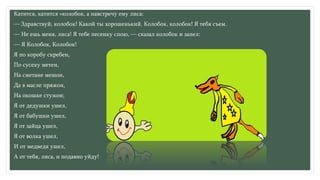 Катится, катится «колобок, а навстречу ему лиса:
— Здравствуй, колобок! Какой ты хорошенький. Колобок, колобок! Я тебя съем.
— Не ешь меня, лиса! Я тебе песенку спою, — сказал колобок и запел:
— Я Колобок, Колобок!
Я по коробу скребен,
По сусеку метен,
На сметане мешон,
Да в масле пряжон,
На окошке стужон;
Я от дедушки ушел,
Я от бабушки ушел,
Я от зайца ушел,
Я от волка ушел,
И от медведя ушел,
А от тебя, лиса, и подавно уйду!
 