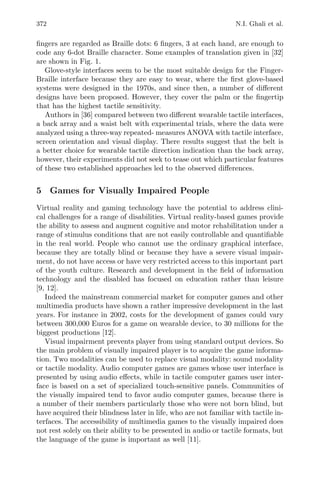 372 N.I. Ghali et al.
ﬁngers are regarded as Braille dots: 6 ﬁngers, 3 at each hand, are enough to
code any 6-dot Braille character. Some examples of translation given in [32]
are shown in Fig. 1.
Glove-style interfaces seem to be the most suitable design for the Finger-
Braille interface because they are easy to wear, where the ﬁrst glove-based
systems were designed in the 1970s, and since then, a number of diﬀerent
designs have been proposed. However, they cover the palm or the ﬁngertip
that has the highest tactile sensitivity.
Authors in [36] compared between two diﬀerent wearable tactile interfaces,
a back array and a waist belt with experimental trials, where the data were
analyzed using a three-way repeated- measures ANOVA with tactile interface,
screen orientation and visual display. There results suggest that the belt is
a better choice for wearable tactile direction indication than the back array,
however, their experiments did not seek to tease out which particular features
of these two established approaches led to the observed diﬀerences.
5 Games for Visually Impaired People
Virtual reality and gaming technology have the potential to address clini-
cal challenges for a range of disabilities. Virtual reality-based games provide
the ability to assess and augment cognitive and motor rehabilitation under a
range of stimulus conditions that are not easily controllable and quantiﬁable
in the real world. People who cannot use the ordinary graphical interface,
because they are totally blind or because they have a severe visual impair-
ment, do not have access or have very restricted access to this important part
of the youth culture. Research and development in the ﬁeld of information
technology and the disabled has focused on education rather than leisure
[9, 12].
Indeed the mainstream commercial market for computer games and other
multimedia products have shown a rather impressive development in the last
years. For instance in 2002, costs for the development of games could vary
between 300,000 Euros for a game on wearable device, to 30 millions for the
biggest productions [12].
Visual impairment prevents player from using standard output devices. So
the main problem of visually impaired player is to acquire the game informa-
tion. Two modalities can be used to replace visual modality: sound modality
or tactile modality. Audio computer games are games whose user interface is
presented by using audio eﬀects, while in tactile computer games user inter-
face is based on a set of specialized touch-sensitive panels. Communities of
the visually impaired tend to favor audio computer games, because there is
a number of their members particularly those who were not born blind, but
have acquired their blindness later in life, who are not familiar with tactile in-
terfaces. The accessibility of multimedia games to the visually impaired does
not rest solely on their ability to be presented in audio or tactile formats, but
the language of the game is important as well [11].
 