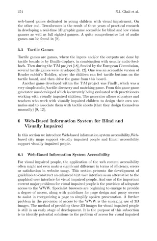 374 N.I. Ghali et al.
web-based games dedicated to young children with visual impairment. On
the other end, Terraformers is the result of three years of practical research
in developing a real-time 3D graphic game accessible for blind and low vision
gamers as well as full sighted gamers. A quite comprehensive list of audio
games can be found in [9].
5.2 Tactile Games
Tactile games are games, where the inputs and/or the outputs are done by
tactile boards or by Braille displays, in combination with usually audio feed-
back. Then during the TiM project [18], funded by the European Commission,
several tactile games were developed [9, 12]. One was an accessible version of
Reader rabbit’s Toddler, where the children can feel tactile buttons on the
tactile board, and then drive the game from this board.
Another game developed within the TiM project was FindIt, which was a
very simple audio/tactile discovery and matching game. From this game game
generator was developed which is currently being evaluated with practitioners
working with visually impaired children. The generator allows educators and
teachers who work with visually impaired children to design their own sce-
narios and to associate them with tactile sheets (that they design themselves
manually) [9, 12].
6 Web-Based Information System for Blind and
Visually Impaired
In this section we introduce Web-based information system accessibility,Web-
based city maps support visually impaired people and Email accessibility
support visually impaired people.
6.1 Web-Based Information System Accessibility
For visual impaired people, the application of the web content accessibility
often might not even make a signiﬁcant diﬀerence in terms of eﬃciency, errors
or satisfaction in website usage. This section presents the development of
guidelines to construct an enhanced text user interface as an alternative to the
graphical user interface for visual impaired people. And one of the important
current major problems for visual impaired people is the provision of adequate
access to the WWW. Specialist browsers are beginning to emerge to provide
a degree of access, along with guidelines for page design and proxy servers
to assist in reorganizing a page to simplify spoken presentation. A further
problem in the provision of access to the WWW is the emerging use of 3D
images. The method of providing these 3D images for visual impaired people
is still in an early stage of development. It is the purpose of this subsection
is to identify potential solutions to the problem of access for visual impaired
 