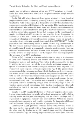 Virtual Reality Technology for Blind and Visual Impaired People 375
people, and to initiate a dialogue within the WWW developer community
about this issue, before the methods of 3D presentation of images become
unalterable.
Drishti [53] which is an integrated navigation system for visual impaired
people uses the Global Positioning System (GPS) and Geographical Informa-
tion System (GIS) technologies. It is designed to be used within the university
premises and contains a GIS dataset of the university. This contains geograph-
ically referenced information for both static and dynamic environments and
is referred to as a spatial database. The spatial database is accessible through
a wireless network to a wearable device that is carried by the visual impaired
people. A diﬀerential GPS receiver in the wearable device determines the
localization of the user. Drishti is an assistive device which is operable in
dynamically changing environments and can optimize routes for navigation
when there is an unforeseen obstacle in the path. Like SESAMONET, Drishti
gives assistance to the user by means of speech. Drishti may be considered as
the ﬁrst reliable assistive technology system which can help the navigation
of visual impaired people in dynamically changing environments. However,
there are two limitations with this system. First, the prototype weighs eight
pounds. Second, the degradation of the RF signals inside buildings degrades
the accuracy of the GPS localization.
Tee et al.[52] proposed a wireless assistive system using a combination
of GPS, dead reckoning module and wireless sensor network for improved
localization indoors and outdoors. The system is also designed to be light
in weight. An important part of the system is the web-based system where
system administrator can monitor and give assistance when required. The
overview of their proposed system is depicted in Fig. 2. The proposed sys-
tem consists of three components: SmartGuide hardware devices, mesh wire-
less sensor network and intelligent assistive navigation management system
with the web-based system administrator monitoring system. The web based
system enables r the system administrator to access and manage the sys-
tem remotely with ease. The wireless sensor network is designed to be very
low-power and fault tolerant by using a mesh network topology. Where the
wireless sensor network has minimal delay in data relaying even with walls
and obstacles, thus it is concluded the system would work reliably in indoor
environments.
Dougles et al. [37] examined behaviors of 10 visually impaired adults carry-
ing out a copytyping task, the adults with visual impairments had ineﬃcient
working habits; such as poor touch typing, rare use of short cut keys, lack of
adjustment of equipment, furniture and copy material. Authors in [37] rec-
ommended more proactive and creative strategies for improving skills and
work techniques and adjusting positions of equipment and furniture.
Dobransky et al. [38] presented technical accessibility problems as one of
the extra barriers that people with a visual impaired people need to tackle.
On other study by Hackett et al. [39], studied about usability of access for
web site accessibility; six visually impaired computer users (two men and
 