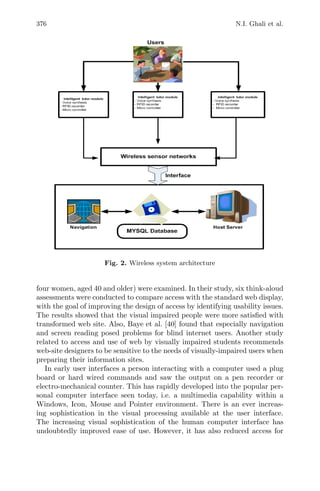 376 N.I. Ghali et al.
Fig. 2. Wireless system architecture
four women, aged 40 and older) were examined. In their study, six think-aloud
assessments were conducted to compare access with the standard web display,
with the goal of improving the design of access by identifying usability issues.
The results showed that the visual impaired people were more satisﬁed with
transformed web site. Also, Baye et al. [40] found that especially navigation
and screen reading posed problems for blind internet users. Another study
related to access and use of web by visually impaired students recommends
web-site designers to be sensitive to the needs of visually-impaired users when
preparing their information sites.
In early user interfaces a person interacting with a computer used a plug
board or hard wired commands and saw the output on a pen recorder or
electro-mechanical counter. This has rapidly developed into the popular per-
sonal computer interface seen today, i.e. a multimedia capability within a
Windows, Icon, Mouse and Pointer environment. There is an ever increas-
ing sophistication in the visual processing available at the user interface.
The increasing visual sophistication of the human computer interface has
undoubtedly improved ease of use. However, it has also reduced access for
 