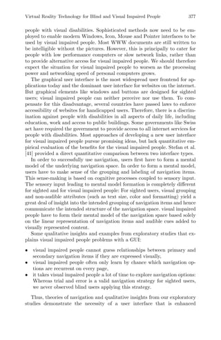 Virtual Reality Technology for Blind and Visual Impaired People 377
people with visual disabilities. Sophisticated methods now need to be em-
ployed to enable modern Windows, Icon, Mouse and Pointer interfaces to be
used by visual impaired people. Most WWW documents are still written to
be intelligible without the pictures. However, this is principally to cater for
people with low performance computers or slow network links, rather than
to provide alternative access for visual impaired people. We should therefore
expect the situation for visual impaired people to worsen as the processing
power and networking speed of personal computers grows.
The graphical user interface is the most widespread user frontend for ap-
plications today and the dominant user interface for websites on the internet.
But graphical elements like windows and buttons are designed for sighted
users; visual impaired people can neither perceive nor use them. To com-
pensate for this disadvantage, several countries have passed laws to enforce
accessibility of websites for handicapped users. Therefore, there is a discrim-
ination against people with disabilities in all aspects of daily life, including
education, work and access to public buildings. Some governments like Swiss
act have required the government to provide access to all internet services for
people with disabilities. Most approaches of developing a new user interface
for visual impaired people pursue promising ideas, but lack quantitative em-
pirical evaluation of the beneﬁts for the visual impaired people. Stefan et al.
[41] provided a direct quantitative comparison between two interface types.
In order to successfully use navigation, users ﬁrst have to form a mental
model of the underlying navigation space. In order to form a mental model,
users have to make sense of the grouping and labeling of navigation items.
This sense-making is based on cognitive processes coupled to sensory input.
The sensory input leading to mental model formation is completely diﬀerent
for sighted and for visual impaired people: For sighted users, visual grouping
and non-audible attributes (such as text size, color and formatting) yield a
great deal of insight into the intended grouping of navigation items and hence
communicate the intended structure of the navigation space. visual impaired
people have to form their mental model of the navigation space based solely
on the linear representation of navigation items and audible cues added to
visually represented content.
Some qualitative insights and examples from exploratory studies that ex-
plains visual impaired people problems with a GUI:
• visual impaired people cannot guess relationships between primary and
secondary navigation items if they are expressed visually,
• visual impaired people often only learn by chance which navigation op-
tions are recurrent on every page,
• it takes visual impaired people a lot of time to explore navigation options:
Whereas trial and error is a valid navigation strategy for sighted users,
we never observed blind users applying this strategy.
Thus, theories of navigation and qualitative insights from our exploratory
studies demonstrate the necessity of a user interface that is enhanced
 