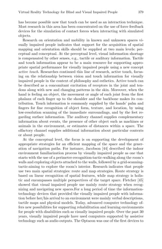 Virtual Reality Technology for Blind and Visual Impaired People 379
has become possible now that touch can be used as an interaction technique.
Most research in this area has been concentrated on the use of force feedback
devices for the simulation of contact forces when interacting with simulated
objects.
Research on orientation and mobility in known and unknown spaces vi-
sually impaired people indicates that support for the acquisition of spatial
mapping and orientation skills should be supplied at two main levels: per-
ceptual and conceptual. At the perceptual level, visual information shortage
is compensated by other senses, e.g., tactile or auditory information. Tactile
and touch information appear to be a main resource for supporting appro-
priate spatial performance for visually impaired people using a new concept
active touch. Researches continued this line of research, active touch, focus-
ing on the relationship between vision and touch information for visually
impaired people in the context of philosophy and esthetics. Active touch can
be described as a concomitant excitation of receptors in the joint and ten-
dons along with new and changing patterns in the skin. Moreover, when the
hand is feeling an object, the movement or angle of each joint from the ﬁrst
phalanx of each ﬁnger up to the shoulder and the backbone makes its con-
tribution. Touch information is commonly supplied by the hands’ palm and
ﬁngers for ﬁne recognition of object form, texture, and location, by using
low-resolution scanning of the immediate surroundings, and by the feet re-
garding surface information. The auditory channel supplies complementary
information about events, the presence of other object such as machines or
animals in the environment, or estimates of distances within a space. The
olfactory channel supplies additional information about particular contexts
or about people.
At the conceptual level, the focus is on supporting the development of
appropriate strategies for an eﬃcient mapping of the space and the gener-
ation of navigation paths. For instance, Jacobson [44] described the indoor
environment familiarization process by visually impaired people as one that
starts with the use of a perimeter-recognition-tactic-walking along the room’s
walls and exploring objects attached to the walls, followed by a grid-scanning-
tactic-aiming to explore the room’s interior. Research indicates that people
use two main spatial strategies: route and map strategies. Route strategy is
based on linear recognition of spatial features, while map strategy is holis-
tic and encompasses multiple perspectives of the target space. Fletcher [45]
showed that visual impaired people use mainly route strategy when recog-
nizing and navigating new spaces.For a long period of time the information-
technology devices that provided the visually impaired people with informa-
tion before her/his arrival to an environment were mainly verbal descriptions,
tactile maps and physical models. Today, advanced computer technology of-
fers new possibilities for supporting rehabilitation and learning environments
for people with disabilities such as visually impaired people. Over the past 30
years, visually impaired people have used computers supported by assistive
technology such as audio outputs. The Optacon was one of the ﬁrst devices to
 
