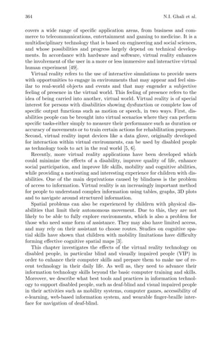 364 N.I. Ghali et al.
covers a wide range of speciﬁc application areas, from business and com-
merce to telecommunications, entertainment and gaming to medicine. It is a
multidisciplinary technology that is based on engineering and social sciences,
and whose possibilities and progress largely depend on technical develop-
ments. In accordance with hardware and software, virtual reality enhances
the involvement of the user in a more or less immersive and interactive virtual
human experiment [49].
Virtual reality refers to the use of interactive simulations to provide users
with opportunities to engage in environments that may appear and feel sim-
ilar to real-world objects and events and that may engender a subjective
feeling of presence in the virtual world. This feeling of presence refers to the
idea of being carried into another, virtual world. Virtual reality is of special
interest for persons with disabilities showing dysfunction or complete loss of
speciﬁc output functions such as motion or speech, in two ways. First, dis-
abilities people can be brought into virtual scenarios where they can perform
speciﬁc tasks-either simply to measure their performance such as duration or
accuracy of movements or to train certain actions for rehabilitation purposes.
Second, virtual reality input devices like a data glove, originally developed
for interaction within virtual environments, can be used by disabled people
as technology tools to act in the real world [5, 6].
Recently, more virtual reality applications have been developed which
could minimize the eﬀects of a disability, improve quality of life, enhance
social participation, and improve life skills, mobility and cognitive abilities,
while providing a motivating and interesting experience for children with dis-
abilities. One of the main deprivations caused by blindness is the problem
of access to information. Virtual reality is an increasingly important method
for people to understand complex information using tables, graphs, 3D plots
and to navigate around structured information.
Spatial problems can also be experienced by children with physical dis-
abilities that limit their autonomous movement. Due to this, they are not
likely to be able to fully explore environments, which is also a problem for
those who need some form of assistance. They may also have limited access,
and may rely on their assistant to choose routes. Studies on cognitive spa-
tial skills have shown that children with mobility limitations have diﬃculty
forming eﬀective cognitive spatial maps [3].
This chapter investigates the eﬀects of the virtual reality technology on
disabled people, in particular blind and visually impaired people (VIP) in
order to enhance their computer skills and prepare them to make use of re-
cent technology in their daily life. As well as, they need to advance their
information technology skills beyond the basic computer training and skills.
Moreover, we describe what best tools and practices in information technol-
ogy to support disabled people, such as deaf-blind and visual impaired people
in their activities such as mobility systems, computer games, accessibility of
e-learning, web-based information system, and wearable ﬁnger-braille inter-
face for navigation of deaf-blind.
 