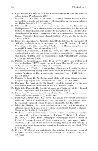384 N.I. Ghali et al.
30. Royal National Institute for the Blind, Communicating with blind and partially
sighted people. Peterborough (2004)
31. Burgstahler, S., Corrigan, B., McCarter, J.: Making distance learning courses
accessible to students and instructors with disabilities: A case study. Internet
and Higher Education 7, 233–246 (2004)
32. Velazquez, R.: Wearable assistive devices for the blind. In: Lay-Ekuakille, A.,
Mukhopadhyay, S.C. (eds.) Wearable and Autonomous Biomedical Devices and
Systems for Smart Environment Interface for Navigation of Deaf-Blind in Ubiq-
uitous Barrier-Free Space, Proceedings of the 10th International Conference on
Human- Computer: Issues and Characterization. LNEE, vol. 75, ch. 17, pp.
331–349 (2010)
33. Hirose, M., Amemiya, T.: Wearable ﬁnger-Braille interface for navigation of
deaf-blind in ubiquitous barrier-free space. In: Hirose, M., Amemiya, T. (eds.)
Proceedings of the 10th International Conference on Human-Computer Inter-
action (HCI 2003), Crete, Greece (June 2003)
34. Amemiya, T., Yamashita, J., Hirota, K., Hirose, M.: Virtual leading blocks for
the deaf-blind: a real-time way-ﬁnder by verbal-nonverbal hybrid interface and
high density RFID tag space. In: Proceedings of IEEE Virtual Reality, Chicago,
Il, USA, pp. 165–172 (2004)
35. Dipietro, L., Sabatini, A.M., Dario, P.: A survey of glove-based systems and
their applications. IEEE Transnactions on Systems, Man, and Cybernetics-Part
C: Applications and Reviews 38(4), 461–482 (2008)
36. Srikulwong, M., O’Neill, E.: A comparison of two wearable tactile interfaces
with a complementary display in two orientations. In: Proceedings of 5th Inter-
national Workshop on Haptic and Audio Interaction Design, HAID 2010, pp.
139–148 (2010)
37. Douglas, G., Long, R.: An observation of adults with visual impairments car-
rying out copy-typing tasks. Behaviour and IT 22(3), 141–153 (2003)
38. Dobransky, K., Hargittai, E.: The disability divide in internet access and use.
Information, Communication and Society 9(3), 313–334 (2006)
39. Hackett, S., Parmanto, B.: Usability of access for Web site accessibility. Journal
of Visual Impairment and Blindness 100(3), 173–181 (2006)
40. Bayer, N.L., Pappas, L.: Case history of blind testers of enterprise software.
Technical Communication 53(1), 32–35 (2003)
41. Leuthold, S., Bargas-Avila, J.A., Opwis, K.: Beyond web content accessibility
guidelines: Design of enhanced text user interfaces for blind internet users.
International Journal of Human-Computer Studies 66, 257–270 (2008)
42. Lahav, O., Mioduser, D.: Haptic-feedback support for cognitive mapping of
unknown spaces by people who are blind. International Journal of Human-
Computer Studies 66(1), 23–35 (2008)
43. Mioduser, D.: From real virtuality in Lascaux to virtual reality today: cognitive
processes with cognitive technologies. In: Trabasso, T., Sabatini, J., Massaro,
D., Calfee, R.C. (eds.) From Orthography to Pedagogy: Essays in Honor of
Richard L. Venezky. Lawrence Erlbaum Associates, Inc., New Jersey (2005)
44. Jacobson, W.H.: The art and science of teaching orientation and mobility to
persons with visual impairments. American Foundation for the Blind AFB,
New York (1993)
45. Fletcher, J.F.: Spatial representation in blind children: development compared
to sighted children. Journal of Visual Impairment and Blindness 74(10), 318–
385 (1980)
 