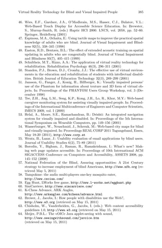 Virtual Reality Technology for Blind and Visual Impaired People 385
46. Wies, E.F., Gardner, J.A., O’Modhrain, M.S., Hasser, C.J., Bulatov, V.L.:
Web-Based Touch Display for Accessible Science Education. In: Brewster,
S., Murray-Smith, R. (eds.) Haptic HCI 2000. LNCS, vol. 2058, pp. 52–60.
Springer, Heidelberg (2001)
47. Espinosa, M.A., Ochaita, E.: Using tactile maps to improve the practical spatial
knowledge of adults who are blind. Journal of Visual Impairment and Blind-
ness 92(5), 338–345 (1998)
48. Easton, R.D., Bentzen, B.L.: The eﬀect of extended acoustic training on spatial
updating in adults who are congenitally blind. Journal of Visual Impairment
and Blindness 93(7), 405–415 (1999)
49. Schultheis, M.T., Rizzo, A.A.: The application of virtual reality technology for
rehabilitation. Rehabilitation Psychology 46(3), 296–311 (2001)
50. Standen, P.J., Brown, D.J., Cromby, J.J.: The eﬀective use of virtual environ-
ments in the education and rehabilitation of students with intellectual disabil-
ities. British Journal of Education Technology 32(3), 289–299 (2001)
51. Jansson, G., Fanger, J., Konig, H., Billberger, K.: Visually impaired persons’
use of the Phantom for information about texture and 3D form of virtual ob-
jects. In: Proceedings of the PHANTOM Users Group Workshop, vol. 3 (De-
cember 1998)
52. Tee, Z.H., Ang, L.M., Seng, K.P., Kong, J.H., Lo, R., Khor, M.Y.: Web-based
caregiver monitoring system for assisting visually impaired people. In: Proceed-
ings of the International Multiconference of Engineers and Computer Scientists,
IMECS 2009, vol. I (2009)
53. Helal, A., Moore, S.E., Ramachandran, B.: Drishti: An integrated navigation
system for visually impaired and disabled. In: Proceedings of the 5th Interna-
tional Symposium on Wearable Computers, pp. 149–156 (2001)
54. Wasserburger, W., Neuschmid, J., Schrenk, M.: Web-based city maps for blind
and visually impaired. In: Proceedings REAL CORP 2011 Tagungsband, Essen,
May 18-20 (2011), http://www.corp.at
55. Wentz, B., Lazar, J.: Usability evaluation of email applications by blind users.
Journal of Usability Studies 6(2), 75–89 (2011)
56. Borodin, Y., Bigham, J., Raman, R., Ramakrishnan, I.: What’s new? Mak-
ing web page updates accessible. In: Proceedings of 10th International ACM
SIGACCESS Conference on Computers and Accessibility, ASSETS 2008, pp.
145–152 (2008)
57. National Federation of the Blind, Assuring opportunities: A 21st Century
strategy to increase employment of blind Americans, http://www.nfb.org (re-
trieved May 5, 2011)
58. Tampokme: the audio multi-players one-key mosquito eater,
http://www.ceciaa.com/
59. Egg Hunt, LWorks free game, http://www.l-works.net/egghunt.php
60. SimCarriere, http://www.simcarriere.com/
61. K-Chess Advance, ARK Angles,
http://www.arkangles.com/kchess/advance.html
62. Brewer, J., Jacobs, I.: How people with disabilities use the Web?,
http://www.w3.org (retrieved on May 15, 2011)
63. Chisholm, W., Vanderheiden, G., Jacobs, I. (eds.): Web content accessibility
guidelines 1.0, http://www.w3.org (retrieved on May 15, 2011)
64. Meijer, P.B.L.: The vOICe Java applet-seeing with sound,
http://www.seeingwithsound.com/javoice.htm
(retrieved on May 15, 2011)
 