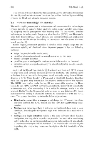 366 N.I. Ghali et al.
This section will introduces the fundamental aspects of wireless technology
for mobility and reviews some of the work that utilize the intelligent mobility
systems for blind and visually impaired people.
2.1 Wireless Technology for Mobility
The radio virgilio/sesamonet is information and communication technologies
system intends to improve blind and low vision users’ mobility experience
by coupling tactile perceptions with hearing aids. To this extent, wireless
technologies including radio frequency identiﬁcation (RFID) and Bluetooth,
hand-held devices (PDA), smart phones, and speciﬁc system and application
software for mobile device including text-to-speech and database are com-
bined together[8].
Radio virgilio/sesamonet provides a suitable audio output helps the au-
tonomous mobility of blind and visual impaired people. It has the following
features:
• keeps the people inside a safe path;
• provides information about turns and obstacles on the path
• checks the right direction
• provides general and speciﬁc environmental information on demand
• provides on-line help and assistance via global system for mobile commu-
nications
Atri et al. in [7] and Ugo et al. in [8] developed and designed RFID system
to help blind and visually impaired people in mobility. The system shows
a disabled interaction with the system simultaneously using three diﬀerent
devices: a RFID Cane Reader, a PDA, and a Bluetooth headset. Together
with the tag grid, they constitute the physical architecture of the system.
The RFID cane reader reads the tag ID and sends this number, via Blue-
tooth, to the PDA; the PDA software associates the received ID to mobility
information and, after converting it in a suitable message, sends it to the
headset. Radio Virgilio/SesamoNet software runs on any Windows CE based
portable device having a Bluetooth antenna to communicate with the RFID
cane. The system interface contains the following modules:
• Bluetooth connection manager which keeps the BT connection chan-
nel open between the RFID reader and the PDA for tag ID string trans-
mission.
• Navigation data interface it retrieves navigational data from a local
database, providing the navigation logic with extended data related to a
tag ID.
• Navigation logic interface which is the core software which handles
navigation and tag data in order to provide the user with mandatory
safety-related or on environmental navigation information. It also checks
if the direction is right and not reverted. This module tells the user he/she
is probing the central tag or one on the right or the left hand side of the
path.
 