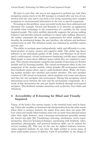 Virtual Reality Technology for Blind and Visual Impaired People 367
We have to note that, the user is not supposed to perform any task when
navigation session starts or the BT manager is resumed after any loss of con-
nection with the cane and it can send a text string containing more complex
navigation or environmental information to the text to speech component.
Focussing on this problem, many successful works have been addressed and
discussed. For example, Gerard and Kenneth in [1] describe an application
of mobile robot technology to the construction of a mobility for the visual
impaired people. The robot mobility physically supports the person walking
behind it and provides obstacle avoidance to ensure safer walking. Moreover,
the author summarize the main user requirements for robot mobility and
describe the mechanical design, the user interface, the software and hardware
architectures as well. The obtained results was evaluated by mobility experts
and the user.
The ability to navigate space independently, safely and eﬃciently is a com-
bined product of motor, sensory and cognitive skills. This ability has direct
inﬂuence in the individuals quality of life. Lahav and Mioduser in [2] devel-
oped a multi-sensory virtual environment simulating real-life space enabling
blind people to learn about diﬀerent spaces which they are required to navi-
gate. This virtual environment comprises two module of operation:(a) Teacher
module and (b) Learning module. The virtual environment editor is the core
component of the teacher module, which includes 3D environment builder;
force feedback output editor; and (c) audio feedback editor. While, the learn-
ing module includes user interface and teacher interface. The user interface
consists of a 3D virtual environment, which simulates real rooms and objects
and then the user navigates this environment. During this navigation varied
interactions occur between the user and the environment components. As a
result of this interactions the user get haptic feedback through environment
navigates. This feedback includes sensations such as friction, force ﬁelds and
vibrations.
3 Accessibility of E-learning for Blind and Visually
Impaired
Vision, of the body’s ﬁve sensory inputs, is the essential sense used in learn-
ing. Vision also modiﬁes or dominates the interpretation from the other senses
where there is variance between the inputs from more than one sense [22].
Low vision and totally blind students must rely on input from physical senses
other than sight; however, most e-learning environments generally assume
the learner has sight [20]. Considering e-learning, simulations, active exper-
imentation, discovery-learning techniques, questioning with feedback, video,
animations, photographs, and practical hands-on skills, can be utilized for
virtual teaching [23]. This may be the case for sighted students; however,
vision impaired students do not have the sight needed to access many of
these multi-media sources of delivery. Lack of accessibility in the design of
 