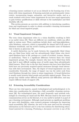 368 N.I. Ghali et al.
e-learning courses continues to act as an obstacle in the learning way of stu-
dents with vision impairment. E-learning materials are predominantly vision-
centric, incorporating images, animation, and interactive media, and as a
result students with severe vision impairment do not have equal opportunity
to gain tertiary qualiﬁcations or skills relevant to the marketplace and their
disability [20, 21].
This section presents an overview with addition to introducing considera-
tions and requirements in order to obtain accessible e-learning environment
for blind and visual impaired people.
3.1 Visual Impairment Categories
The term vision impairment refers to a vision disability resulting in little
or no useful vision [19]. There are diﬀerent eye conditions, which can aﬀect
sight in various ways. These conditions include short- and long-sightedness,
color blindness, cataracts, which is responsible for almost half of all cases of
blindness worldwide, and the world’s leading preventable cause of blindness
that is known as glaucoma [19].
A useful distinction can be made between the congenitally blind (those
who are blind from birth) and the adventitiously blind (those who devel-
oped blindness later in life, perhaps as a result of accident, trauma, disease,
or medication). There is a signiﬁcant diﬀerence between these two visual
impairment groups. For example, learners who have been blind from birth
may ﬁnd it more diﬃcult making sense of tactile maps than adventitiously
blind learners. That’s due to the fact that learners who have been blind from
birth have not previously acquired spatial awareness through visual interac-
tion with their environment. Also, the degree of visual impairment can vary
considerably. Generally, the range of impact can run the entire scale from
total blindness through low vision to minor impairment. A broad distinction
is usually made between blind people and partially sighted people. These two
groups may exhibit rather diﬀerent study patterns and diﬃculties, and may
require diﬀerent kinds of support [19].
3.2 E-learning Accessibility Considerations
There are two vital aspects, namely technological and methodological, to be
taken into consideration for obtaining a fully accessible e-learning environ-
ment [20]. For technological issue, the most frequently used network tech-
nologies in e-learning are email and the Web. Because email is the most used
communication service on the Internet, it is very useful to include it as part of
any e-learning environment. Although email presents no signiﬁcant problems
for users with disabilities, some research proposes techniques for improving
email accessibility [20]. Likewise, the web is the most used tool for accessing
information on the Internet and it is the best solution for distributing educa-
tional material for e-learning. Producing a document overview is one of the
 