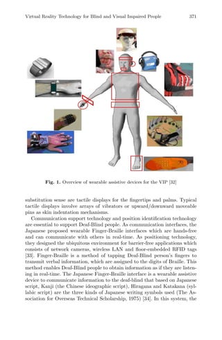 Virtual Reality Technology for Blind and Visual Impaired People 371
Fig. 1. Overview of wearable assistive devices for the VIP [32]
substitution sense are tactile displays for the ﬁngertips and palms. Typical
tactile displays involve arrays of vibrators or upward/downward moveable
pins as skin indentation mechanisms.
Communication support technology and position identiﬁcation technology
are essential to support Deaf-Blind people. As communication interfaces, the
Japanese proposed wearable Finger-Braille interfaces which are hands-free
and can communicate with others in real-time. As positioning technology,
they designed the ubiquitous environment for barrier-free applications which
consists of network cameras, wireless LAN and ﬂoor-embedded RFID tags
[33]. Finger-Braille is a method of tapping Deaf-Blind person’s ﬁngers to
transmit verbal information, which are assigned to the digits of Braille. This
method enables Deaf-Blind people to obtain information as if they are listen-
ing in real-time. The Japanese Finger-Braille interface is a wearable assistive
device to communicate information to the deaf-blind that based on Japanese
script, Kanji (the Chinese ideographic script), Hiragana and Katakana (syl-
labic script) are the three kinds of Japanese writing symbols used (The As-
sociation for Overseas Technical Scholarship, 1975) [34]. In this system, the
 