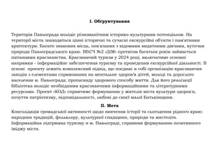 I. Обґрунтування
Територія Павлограда володіє різноманітним історико-культурним потенціалом. На
території міста знаходяться цінні історичні та сучасні екскурсійні об'єкти і пам'ятники
архітектури. Багато знакових місць, пов'язаних з відомими видатними діячами, куточки
природи Павлоградського краю. ВБСЧ №2 «ДіМ» протягом багатьох років займається
питаннями краєзнавства. Краєзнавчий туризм у 2024 році, включатиме основні
напрямки - інформаційне забезпечення туризму та проведення екскурсійної діяльності. В
основі проекту лежить комплексний підхід, що поєднає в собі організацію краєзнавчих
заходів з елементами спрямованих на ментальне здоров’я дітей, молоді та дорослого
населення м. Павлограда; пропаганду здорового способу життя. Для його реалізації
бібліотека володіє необхідними краєзнавчими інформаційними та літературними
ресурсами. Проект «КОД» сприятиме формуванню у жителів міста культури здоров'я,
почуття патріотизму, відповідальності, любові до своєї малої Батьківщини.
II. Мета
Консолідація громадської активності щодо вивчення історії та сьогодення рідного краю:
народних традицій, фольклору, культурної спадщини, природи та мистецтв.
Інформаційна підтримка туризму в м. Павлограді, сприяння формуванню позитивного
іміджу міста.
 