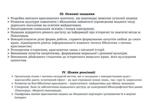 III. Основні завдання
➢ Розробка якісного краєзнавчого контенту, що відповідає вимогам сучасної людини
➢ Розвиток культури самоосвіти і збільшення зайнятості (проведення вільного часу)
дорослого населення на освітніх майданчиках.
➢ Налагодження соціальних зв'язків і пошук однодумців.
➢ Надання відкритого рівного доступу до інформації про історичні та пам'ятні місця м.
Павлограда.
➢ Використовуючи різні форми роботи, сприяти формуванню почуттів любові до свого
краю, підвищувати рівень інформованості кожного читача бібліотеки з питань
краєзнавства;
➢ Розширення історичних, краєзнавчих знань з місцевої історії.
➢ Виховання почуття патріотизму, формування моральної і духовної культури.
➢ Виховання дбайливого ставлення до історичного минулого краю, його культурним
цінностям.
IV. Шляхи реалізації
➢ Організація піших і заочних екскурсій містом, які в поєднанні з використанням аудіо і
відеозасобів дають позитивний ефект - як при отриманні нових знань, так і при їх закріпленні.
➢ Розвиток на базі бібліотеки краєзнавчо - туристичного майданчика для обміну знаннями.
➢ Створення бази та забезпечення віддаленого доступу до електронної бібліографічної базі даних
«Павлоград», «Видатні павлоградці».
➢ Оцифровка цінних краєзнавчих видань на обладнанні партнерів і розміщення їх в мережі
Інтернет.
 
