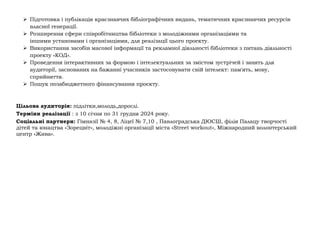 ➢ Підготовка і публікація краєзнавчих бібліографічних видань, тематичних краєзнавчих ресурсів
власної генерації.
➢ Розширення сфери співробітництва бібліотеки з молодіжними організаціями та
іншими установами і організаціями, для реалізації цього проекту.
➢ Використання засобів масової інформації та рекламної діяльності бібліотеки з питань діяльності
проекту «КОД».
➢ Проведення інтерактивних за формою і інтелектуальних за змістом зустрічей і занять для
аудиторії, заснованих на бажанні учасників застосовувати свій інтелект: пам'ять, мову,
сприйняття.
➢ Пошук позабюджетного фінансування проєкту.
Цільова аудиторія: підлітки,молодь,дорослі.
Терміни реалізації : з 10 січня по 31 грудня 2024 року.
Соціальні партнери: Гімназії № 4, 8, Ліцеї № 7,10 , Павлоградська ДЮСШ, філія Палацу творчості
дітей та юнацтва «Зорецвіт», молодіжні організації міста «Street workout», Міжнародний волонтерський
центр «Жива».
 