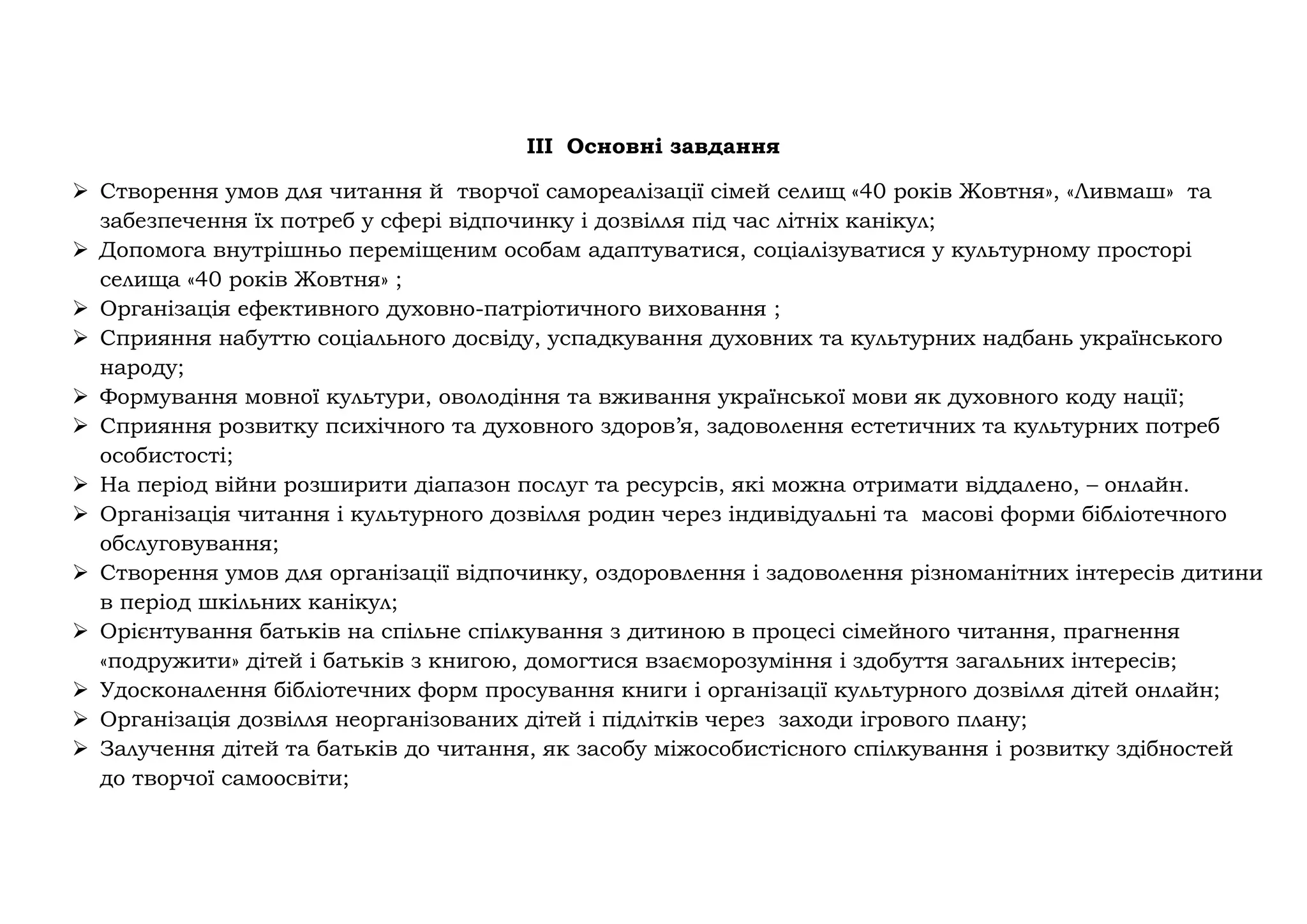 III Основні завдання
➢ Створення умов для читання й творчої самореалізації сімей селищ «40 років Жовтня», «Ливмаш» та
забезпечення їх потреб у сфері відпочинку і дозвілля під час літніх канікул;
➢ Допомога внутрішньо переміщеним особам адаптуватися, соціалізуватися у культурному просторі
селища «40 років Жовтня» ;
➢ Організація ефективного духовно-патріотичного виховання ;
➢ Сприяння набуттю соціального досвіду, успадкування духовних та культурних надбань українського
народу;
➢ Формування мовної культури, оволодіння та вживання української мови як духовного коду нації;
➢ Сприяння розвитку психічного та духовного здоров’я, задоволення естетичних та культурних потреб
особистості;
➢ На період війни розширити діапазон послуг та ресурсів, які можна отримати віддалено, – онлайн.
➢ Організація читання і культурного дозвілля родин через індивідуальні та масові форми бібліотечного
обслуговування;
➢ Створення умов для організації відпочинку, оздоровлення і задоволення різноманітних інтересів дитини
в період шкільних канікул;
➢ Орієнтування батьків на спільне спілкування з дитиною в процесі сімейного читання, прагнення
«подружити» дітей і батьків з книгою, домогтися взаєморозуміння і здобуття загальних інтересів;
➢ Удосконалення бібліотечних форм просування книги і організації культурного дозвілля дітей онлайн;
➢ Організація дозвілля неорганізованих дітей і підлітків через заходи ігрового плану;
➢ Залучення дітей та батьків до читання, як засобу міжособистісного спілкування і розвитку здібностей
до творчої самоосвіти;
 