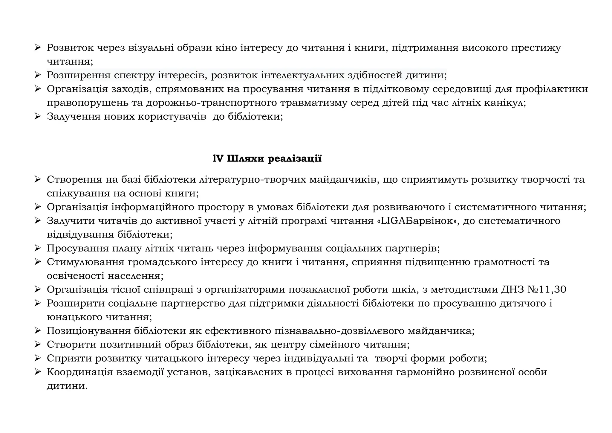 ➢ Розвиток через візуальні образи кіно інтересу до читання і книги, підтримання високого престижу
читання;
➢ Розширення спектру інтересів, розвиток інтелектуальних здібностей дитини;
➢ Організація заходів, спрямованих на просування читання в підлітковому середовищі для профілактики
правопорушень та дорожньо-транспортного травматизму серед дітей під час літніх канікул;
➢ Залучення нових користувачів до бібліотеки;
lV Шляхи реалізації
➢ Створення на базі бібліотеки літературно-творчих майданчиків, що сприятимуть розвитку творчості та
спілкування на основі книги;
➢ Організація інформаційного простору в умовах бібліотеки для розвиваючого і систематичного читання;
➢ Залучити читачів до активної участі у літній програмі читання «LIGAБарвінок», до систематичного
відвідування бібліотеки;
➢ Просування плану літніх читань через інформування соціальних партнерів;
➢ Стимулювання громадського інтересу до книги і читання, сприяння підвищенню грамотності та
освіченості населення;
➢ Організація тісної співпраці з організаторами позакласної роботи шкіл, з методистами ДНЗ №11,30
➢ Розширити соціальне партнерство для підтримки діяльності бібліотеки по просуванню дитячого і
юнацького читання;
➢ Позиціонування бібліотеки як ефективного пізнавально-дозвіллєвого майданчика;
➢ Створити позитивний образ бібліотеки, як центру сімейного читання;
➢ Сприяти розвитку читацького інтересу через індивідуальні та творчі форми роботи;
➢ Координація взаємодії установ, зацікавлених в процесі виховання гармонійно розвиненої особи
дитини.
 