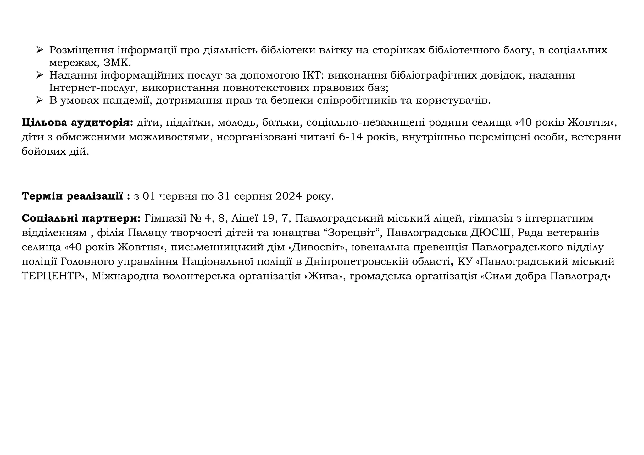 ➢ Розміщення інформації про діяльність бібліотеки влітку на сторінках бібліотечного блогу, в соціальних
мережах, ЗМК.
➢ Надання інформаційних послуг за допомогою ІКТ: виконання бібліографічних довідок, надання
Інтернет-послуг, використання повнотекстових правових баз;
➢ В умовах пандемії, дотримання прав та безпеки співробітників та користувачів.
Цільова аудиторія: діти, підлітки, молодь, батьки, соціально-незахищені родини селища «40 років Жовтня»,
діти з обмеженими можливостями, неорганізовані читачі 6-14 років, внутрішньо переміщені особи, ветерани
бойових дій.
Термін реалізації : з 01 червня по 31 серпня 2024 року.
Соціальні партнери: Гімназії № 4, 8, Ліцеї 19, 7, Павлоградський міський ліцей, гімназія з інтернатним
відділенням , філія Палацу творчості дітей та юнацтва “Зорецвіт”, Павлоградська ДЮСШ, Рада ветеранів
селища «40 років Жовтня», письменницький дім «Дивосвіт», ювенальна превенція Павлоградського відділу
поліції Головного управління Національної поліції в Дніпропетровській області, КУ «Павлоградський міський
ТЕРЦЕНТР», Міжнародна волонтерська організація «Жива», громадська організація «Сили добра Павлоград»
 