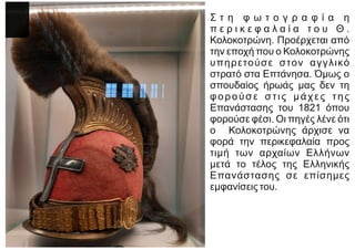 Σ τ η φ ω τ ο γ ρ α φ ί α η
π ε ρ ι κ ε φ α λ α ί α τ ο υ Θ .
Κολοκοτρώνη. Προέρχεται από
την εποχή που ο Κολοκοτρώνης
υπηρετούσε στον αγγλικό
στρατό στα Επτάνησα. Όμως ο
σπουδαίος ήρωάς μας δεν τη
φορούσε στις μάχες της
Επανάστασης του 1821 όπου
φορούσε φέσι. Οι πηγές λένε ότι
ο Κολοκοτρώνης άρχισε να
φορά την περικεφαλαία προς
τιμή των αρχαίων Ελλήνων
μετά το τέλος της Ελληνικής
Επανάστασης σε επίσημες
εμφανίσεις του.
 