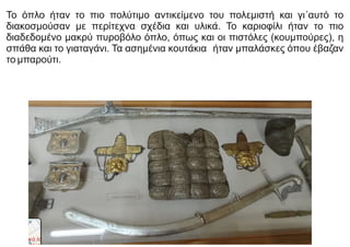 Το όπλο ήταν το πιο πολύτιμο αντικείμενο του πολεμιστή και γι΄αυτό το
διακοσμούσαν με περίτεχνα σχέδια και υλικά. Το καριοφίλι ήταν το πιο
διαδεδομένο μακρύ πυροβόλο όπλο, όπως και οι πιστόλες (κουμπούρες), η
σπάθα και το γιαταγάνι. Τα ασημένια κουτάκια ήταν μπαλάσκες όπου έβαζαν
το μπαρούτι.
 