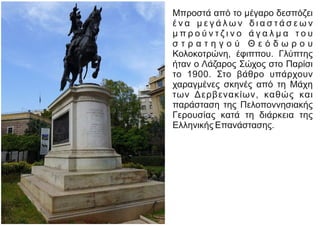 Μπροστά από το μέγαρο δεσπόζει
έ ν α μ ε γ ά λ ω ν δ ι α σ τ ά σ ε ω ν
μ π ρ ο ύ ν τ ζ ι ν ο ά γ α λ μ α τ ο υ
σ τ ρ α τ η γ ο ύ Θ ε ό δ ω ρ ο υ
Κολοκοτρώνη, έφιππου. Γλύπτης
ήταν ο Λάζαρος Σώχος στο Παρίσι
το 1900. Στο βάθρο υπάρχουν
χαραγμένες σκηνές από τη Μάχη
των Δερβενακίων, καθώς και
παράσταση της Πελοποννησιακής
Γερουσίας κατά τη διάρκεια της
Ελληνικής Επανάστασης.
 