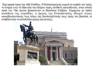 Έχει φορά προς την οδό Σταδίου. Ο Κολοκοτρώνης γυρνά το κεφάλι του προς
το κτήριο ενώ το δάκτυλό του δείχνει προς αντίθετη κατεύθυνση, στην οποία
κατά τον 19ο αιώνα βρίσκονταν οι Βασιλικοί Στάβλοι. Σύμφωνα με λαϊκό
ανέκδοτο της περιόδου, ο ήρωας της Επανάστασης έδειχνε στους
κοινοβουλευτικούς πως λόγω της δουλοπρέπειάς τους προς τον βασιλιά, οι
στάβλοι ήταν το κατάλληλο μέρος για αυτούς.
 