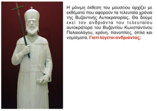 Η μόνιμη έκθεση του μουσειου αρχίζει με
εκθέματα που αφορούν τα τελευταία χρόνια
της Βυζαντινής Αυτοκρατορίας. Θα δούμε
εκεί τον ανδριάντα του τελευταίου
αυτοκράτορα του Βυζαντίου Κωνσταντίνου
Παλαιολόγου, κράνη, πανοπλίες, όπλα και
νομίσματα. Γιατί λέγεται ανδριάντας;
 