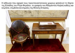 Η αίθουσα που αφορά τους προεπαναστατικούς χώρους φιλοξενεί τη Χάρτα
της Ελλάδος του Ρήγα Φεραίου, το γραφείο του Αδαμάντιου Κοραή καθώς και
κειμήλια, σύμβολα και σημαίες της Φιλικής Εταιρίας.
 