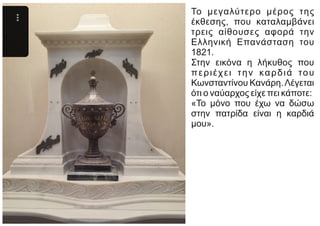 Το μεγαλύτερο μέρος της
έκθεσης, που καταλαμβάνει
τρεις αίθουσες αφορά την
Ελληνική Επανάσταση του
1821.
Στην εικόνα η λήκυθος που
περιέχει την καρδιά του
Κωνσταντίνου Κανάρη.Λέγεται
ότι ο ναύαρχος είχε πει κάποτε:
«Το μόνο που έχω να δώσω
στην πατρίδα είναι η καρδιά
μου».
 