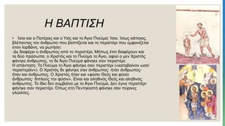 Η ΒΑΠΤΙΣΗ
• Ίσοι και ο Πατέρας και ο Υιός και το Άγιο Πνεύμα; Ίσοι. Ίσως κάποιος,
βλέποντας τον άνθρωπο που βαπτίζεται και το περιστέρι που εμφανίζεται
στον Ιορδάνη, να ρωτήσει:
-Δε διαφέρει ο άνθρωπος από το περιστέρι; Μήπως έτσι διαφέρουν και
τα δύο πρόσωπα, ο Χριστός και το Πνεύμα το Άγιο, αφού ο μεν Χριστός
φάνηκε άνθρωπος, το δε Άγιο Πνεύμα φάνηκε σαν περιστέρι;
Η απάντηση: Το Πνεύμα το Άγιο φάνηκε σαν περιστέρι («καταβαίνον ωσεί
περιστεράν»). Ο Χριστός δε φάνηκε σαν άνθρωπος· ήταν άνθρωπος-
ήταν και άνθρωπος. Ο Χριστός ήταν και «φύσει Θεός και φύσει
άνθρωπος· διπλούς την φύσιν». Είναι και αληθινός Θεός και αληθινός
άνθρωπος. Το ίδιο δεν συμβαίνει με το Άγιο Πνεύμα. Δεν έγινε περιστέρι·
φάνηκε σαν περιστέρι. Όπως στη Πεντηκοστή φάνηκε σαν πύρινες
γλώσσες.
 