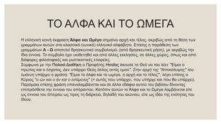 ΤΟ ΑΛΦΑ ΚΑΙ ΤΟ ΩΜΕΓΑ
Η ελληνική κοινή έκφραση Άλφα και Ωμέγα σημαίνει αρχή και τέλος, ακριβώς από τη θέση των
γραμμάτων αυτών στο κλασσικό (ιωνικό) ελληνικό αλφάβητο. Επίσης η παράθεση των
γραμμάτων Α - Ω αποτελεί θρησκευτικό συμβολισμό, (από θρησκευτική ρήση), με ακριβώς την
ίδια έννοια. Το σύμβολο έχει υιοθετηθεί και από άλλες εκκλησίες, σε άλλες χώρες, όπως και από
διάφορες φιλοσοφικές και μυστικιστικές εταιρείες.
Σύμφωνα με την Παλαιά Διαθήκη ο Προφήτης Ησαΐας άκουσε το Θεό να του λέει: "Είμαι ο
πρώτος και ο έσχατος. Δεν υπάρχει Θεός άλλος εκτός εμού". Στην αρχή της "Αποκάλυψης" του
Ιωάννη υπάρχει η φράση: "Είμαι το άλφα και το ωμέγα, η αρχή και το τέλος'", λέγει επίσης ο
Κύριος "ο ών και ο ήν και ο εσόμενος" (= αυτός που υπάρχει, που υπήρχε και που θα υπάρχει).
Παρόμοια επίσης φράση επαναλαμβάνεται και σε άλλα εδάφια αυτού του βιβλίου δίνοντας
επιπρόσθετα την έννοια του απέραντου. Κατόπιν αυτών το Άλφα και το Ωμέγα λαμβάνεται είτε
ως έννοια του άπειρου ως προς τη διάρκεια, δηλαδή του αιώνιου, είτε ως ιδέα της ενότητας του
Θεού.
 