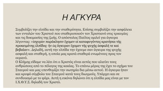 Η ΑΓΚΥΡΑ
Συμβολίζει την ελπίδα και την σταθερότητα. Επίσης συμβολίζει την ασφάλεια
των εντολών του Χριστού που σταθεροποιούν τον Χριστιανό στις τρικυμίες
και τις δοκιμασίες της ζωής. Ο απόστολος Παύλος ομιλεί για άγκυρα
λέγοντας: «ἰσχυρὰν παράκλησιν ἔχομεν οἱ καταφυγόντες κρατῆσαι τῆς
προκειμένης ἐλπίδος· ἣν ὡς ἄγκυραν ἔχομεν τῆς ψυχῆς ἀσφαλῆ τε καὶ
βεβαίαν». Δηλαδή, αυτή την ελπίδα την έχουμε σαν άγκυρα της ψυχής
ασφαλή και σταθερή, η οποία μας κρατά σταθερά ενωμένους προς τον
ουρανό.
Ο Κλήμης είδαμε να λέει ότι ο Χριστός είναι αυτός που αλιεύει τους
ανθρώπους από το πέλαγος της κακίας. Το επάνω μέρος της έχει το σχήμα του
Σταυρού και μας υπενθυμίζει την σωτηρία δια μέσω αυτού. Η άγκυρα ήταν
και κρυφό σύμβολο του Σταυρού κατά τους διωγμούς. Υπάρχει και σε
συνδυασμό με το ψάρι. Αυτή η εικόνα δηλώνει ότι η ελπίδα μας είναι με τον
Ι.Χ.Θ.Υ.Σ. δηλαδή τον Χριστό.
 