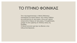 ΤΟ ΠΤΗΝΟ ΦΟΙΝΙΚΑΣ
Στον πρωτοχριστιανισμό, ο Φοίνιξ (Φοίνικας)
αναπαριστά τον Ιησού Χριστό, που επίσης πεθαίνει
και ανασταίνεται σε τρεις μέρες, όπως και ο φοίνιξ
αναγεννιέται πλήρως σε τρεις μέρες. Ο συμβολισμός
μπορεί να γίνει εμφανής σε πολλούς ναούς της
Ελλάδας.
Ο Φοίνιξ αποτελεί ιερό ζώο του Βισνού, στην
Ινδουιστική θρησκεία.
 