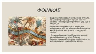 ΦΟΙΝΙΚΑΣ
◦ Συμβολίζει τη δικαιοσύνη και τον δίκαιο άνθρωπο.
Τα κλαδιά της συμβολίζουν την νίκη κατά του
θανάτου, «δίκαιος ως φοίνιξ ανθήσει» μας λέγει ο
Ψαλμός 91.
◦ Στην Αποκάλυψη βλέπουμε το πλήθος που
είναι μπροστά από τον θρόνο του Θεού να κρατάει
κλαδιά φοινίκων «καί φοίνικες ἐν ταῖς χερσίν
αὐτῶν».
◦ Οι πρώτοι Χριστιανοί συνόδευαν τους νεκρούς
με κλαδιά φοίνικα στα χέρια. Το Άσμα
Ασμάτων παρομοιάζει το ωραίο παράστημα με τον
φοίνικα λέγοντας «ωμοιώθης τω φοίνικι».
◦
 