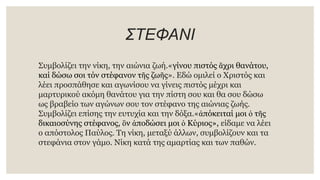 ΣΤΕΦΑΝΙ
Συμβολίζει την νίκη, την αιώνια ζωή.«γίνου πιστός ἄχρι θανάτου,
καί δώσω σοι τόν στέφανον τῆς ζωῆς». Εδώ ομιλεί ο Χριστός και
λέει προσπάθησε και αγωνίσου να γίνεις πιστός μέχρι και
μαρτυρικού ακόμη θανάτου για την πίστη σου και θα σου δώσω
ως βραβείο των αγώνων σου τον στέφανο της αιώνιας ζωής.
Συμβολίζει επίσης την ευτυχία και την δόξα.«ἀπόκειταί μοι ὁ τῆς
δικαιοσύνης στέφανος, ὃν ἀποδώσει μοι ὁ Κύριος», είδαμε να λέει
ο απόστολος Παύλος. Τη νίκη, μεταξύ άλλων, συμβολίζουν και τα
στεφάνια στον γάμο. Νίκη κατά της αμαρτίας και των παθών.
 