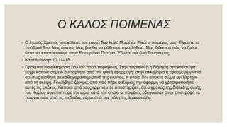 Ο ΚΑΛΟΣ ΠΟΙΜΕΝΑΣ
◦ Ο Ιησούς Χριστός αποκάλεσε τον εαυτό Του Καλό Ποιμένα. Είναι ο ποιμένας μας. Είμαστε τα
πρόβατά Του. Μας αγαπά. Μας βοηθά να μάθουμε την αλήθεια. Μας διδάσκει πώς να ζούμε,
ώστε να επιστρέψουμε στον Επουράνιο Πατέρα. Έδωσε την ζωή Του για μας.
◦ Κατά Ιωάννην 10:11–15
◦ Πρόκειται για αλληγορία μάλλον παρά παραβολή. Στην παραβολή η διήγηση αποκτά σώμα
μέχρι κάποιο σημείο ανεξάρτητο από την ηθική εφαρμογή· στην αλληγορία η εφαρμογή γίνεται
αμέσως αισθητή σε κάθε χαρακτηριστικό της εικόνας, η οποία δεν αποκτά σώμα ανεξάρτητο
από τη σκέψη. Γεννήθηκε ζήτημα, από πού πήρε ο Κύριος την αφορμή να χρησιμοποιήσει
αυτές τις εικόνες. Κάποιοι από τους ερμηνευτές υποστήριξαν, ότι ο χρόνος της διάλεξης αυτής
του Κυρίου συνέπιπτε με την ώρα, κατά την οποία οι ποιμένες οδηγούσαν στην επιστροφή τα
ποίμνιά τους από τις πεδιάδες γύρω από την πόλη της Ιερουσαλήμ
 