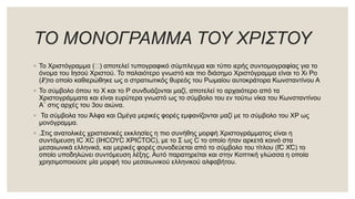 ΤΟ ΜΟΝΟΓΡΑΜΜΑ ΤΟΥ ΧΡΙΣΤΟΥ
◦ Το Χριστόγραμμα (⳩) αποτελεί τυπογραφικό σύμπλεγμα και τύπο ιερής συντομογραφίας για το
όνομα του Ιησού Χριστού. Το παλαιότερο γνωστό και πιο διάσημο Χριστόγραμμα είναι το Χι Ρο
(☧)το οποίο καθιερώθηκε ως ο στρατιωτικός θυρεός του Ρωμαίου αυτοκράτορα Κωνσταντίνου Α
◦ Το σύμβολο όπου το Χ και το Ρ συνδυάζονται μαζί, αποτελεί το αρχαιότερο από τα
Χριστογράμματα και είναι ευρύτερα γνωστό ως το σύμβολο του εν τούτω νίκα του Κωνσταντίνου
Α´ στις αρχές του 3ου αιώνα.
◦ Τα σύμβολα του Άλφα και Ωμέγα μερικές φορές εμφανίζονται μαζί με το σύμβολο του ΧΡ ως
μονόγραμμα.
◦ .Στις ανατολικές χριστιανικές εκκλησίες η πιο συνήθης μορφή Χριστογράμματος είναι η
συντόμευση ΙϹ ΧϹ (ΙΗϹΟΥϹ ΧΡΙϹΤΟϹ), με το Σ ως Ϲ το οποίο ήταν αρκετά κοινό στα
μεσαιωνικά ελληνικά, και μερικές φορές συνοδεύεται από το σύμβολο του τίτλου (І҃С Х҃С) το
οποίο υποδηλώνει συντόμευση λέξης. Αυτό παρατηρείται και στην Κοπτική γλώσσα η οποία
χρησιμοποιούσε μία μορφή του μεσαιωνικού ελληνικού αλφαβήτου.
 