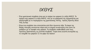 ΙΧΘΥΣ
◦ Ένα χριστιανικό σύμβολο είναι και το σχήμα του ψαριού ή η λέξη ΙΧΘΥΣ. Το
σχήμα ενός ψαριού ή η λέξη ΙΧΘΥΣ, που με τα γράμματά της σχηματίζεται μια
ακροστιχίδα με το περιεχόμενο της χριστιανικής πίστης: Ιησούς Χριστός Θεού
Υιός Σωτήρ.
◦ Είναι ένα σύμβολο που αποτελείται από δύο τέμνοντα τόξα. Τα άκρα της
δεξιάς πλευράς εκτείνονται πέρα από το σημείο συνάντησης έτσι ώστε να
μοιάζουν με το προφίλ ενός ψαριού. Το σύμβολο υιοθετήθηκε από τους
πρώτους Χριστιανούς ως μυστικό σύμβολο. Τώρα είναι γνωστή συνομιλία ως
το «σημάδι του ψαριού» ή «το ψάρι του Ιησού»
 
