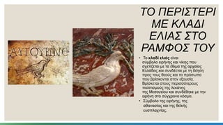 ΤΟ ΠΕΡΙΣΤΕΡΙ
ΜΕ ΚΛΑΔΙ
ΕΛΙΑΣ ΣΤΟ
ΡΑΜΦΟΣ ΤΟΥ
• Το κλαδί ελιάς είναι
σύμβολο ειρήνης και νίκης που
σχετίζεται με τα έθιμα της αρχαίας
Ελλάδας και συνδέεται με τη δέηση
προς τους θεούς και τα πρόσωπα
που βρίσκονται στην εξουσία.
Βρίσκεται στους περισσότερους
πολιτισμούς της λεκάνης
της Μεσογείου και συνδέθηκε με την
ειρήνη στο σύγχρονο κόσμο.
• Σύμβολο της ειρήνης, της
αθανασίας και της θεϊκής
ευσπλαχνίας.
 