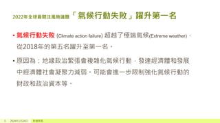 2022年全球最關注風險議題「氣候行動失敗」躍升第一名
• 氣候行動失敗 (Climate action failure) 超越了極端氣候(Extreme weather)，
從2018年的第五名躍升至第一名。
• 原因為：地緣政治緊張會複雜化氣候行動，發達經濟體和發展
中經濟體社會凝聚力減弱。可能會進一步限制強化氣候行動的
財政和政治資本等。
5 2024年1月24日 新增頁尾
 