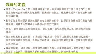 碳費的定義
• 碳費（Carbon fee）是一種環境政策工具，旨在通過對排放二氧化碳（CO2）等
溫室氣體的企業或個人徵收費用，鼓勵減少碳排放，促進低碳經濟。這也被稱為碳
稅或碳定價。
• 碳費的基本思想是讓溫室氣體排放者為其排放付費，以反映對氣候的潛在影響和環
境損害。這種費用的徵收可以通過不同的方式實施：
• 碳稅： 對單位排放的碳含量徵收一定的稅費。這可以是每噸二氧化碳排放的固定
費用。
• 排放交易系統（碳市場）： 通過設立碳市場，企業可以購買和出售碳排放配額。
政府設定總體排放限額，企業可以在市場上進行碳排放權的買賣，以實現排放減少
的經濟效益。
• 碳配額制度： 政府頒發一定數量的碳排放配額，企業需要擁有足夠的配額以覆蓋
其排放。企業可以通過購買額外的配額或者通過減少排放來遵守規定。
11 2024年1月24日 新增頁尾
 