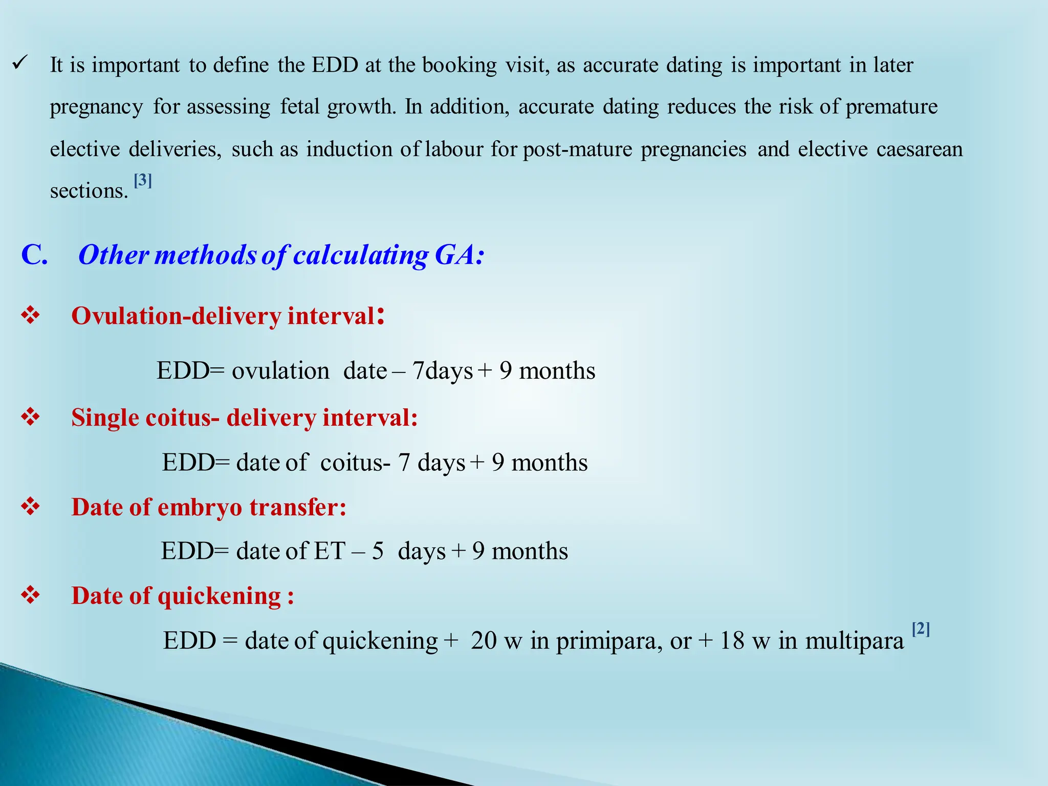 ✓ It is important to define the EDD at the booking visit, as accurate dating is important in later
pregnancy for assessing fetal growth. In addition, accurate dating reduces the risk of premature
elective deliveries, such as induction of labour for post-mature pregnancies and elective caesarean
sections.
C. Other methodsof calculating GA:
❖ Ovulation-delivery interval:
EDD= ovulation date – 7days + 9 months
❖ Single coitus- delivery interval:
EDD= date of coitus- 7 days + 9 months
❖ Date of embryo transfer:
EDD= date of ET – 5 days + 9 months
❖ Date of quickening :
EDD = date of quickening + 20 w in primipara, or + 18 w in multipara
[2]
[3]
 