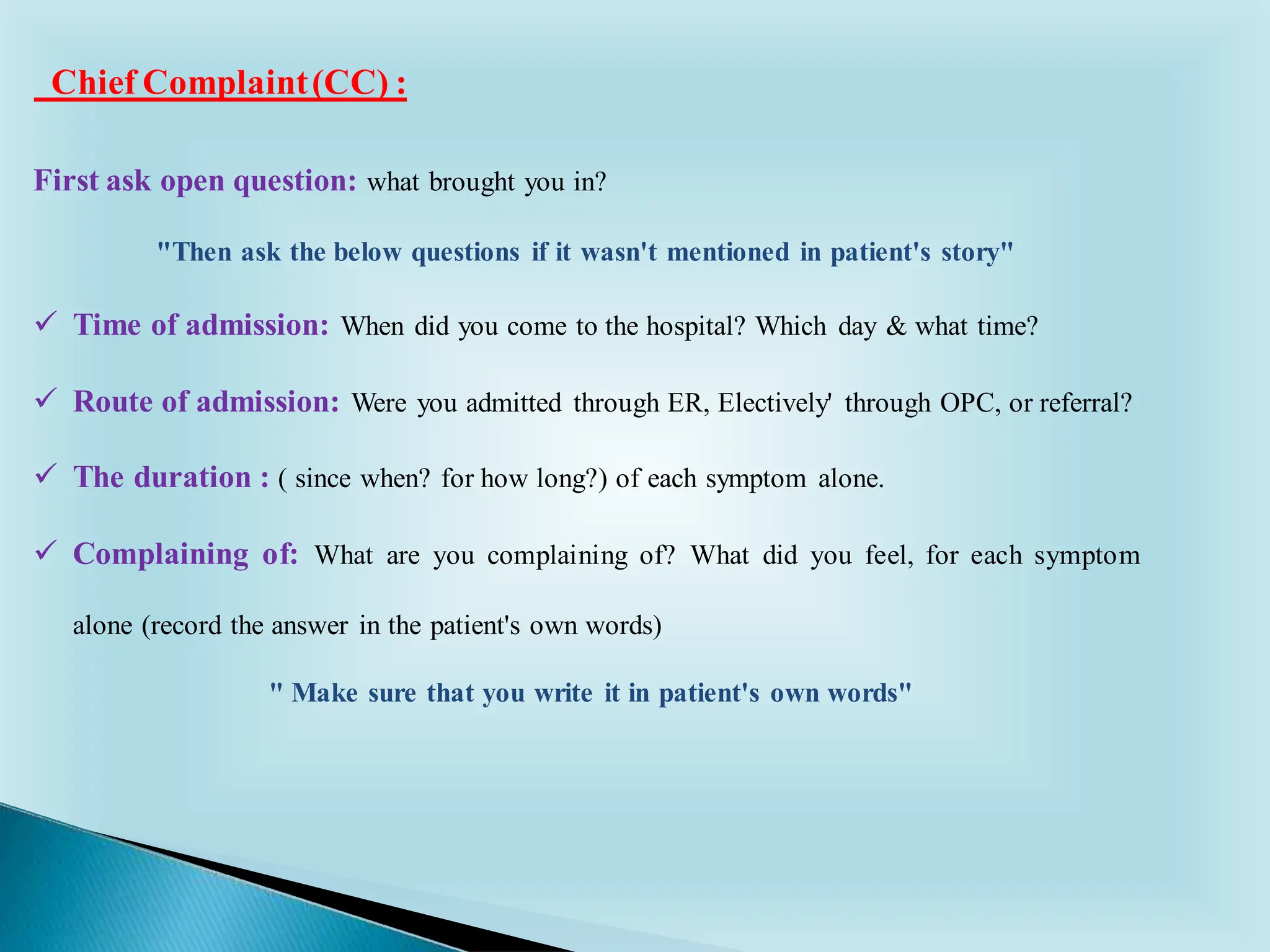 First ask open question: what brought you in?
"Then ask the below questions if it wasn't mentioned in patient's story"
✓ Time of admission: When did you come to the hospital? Which day & what time?
✓ Route of admission: Were you admitted through ER, Electively' through OPC, or referral?
✓ The duration : ( since when? for how long?) of each symptom alone.
✓ Complaining of: What are you complaining of? What did you feel, for each symptom
alone (record the answer in the patient's own words)
" Make sure that you write it in patient's own words"
Chief Complaint(CC) :
 