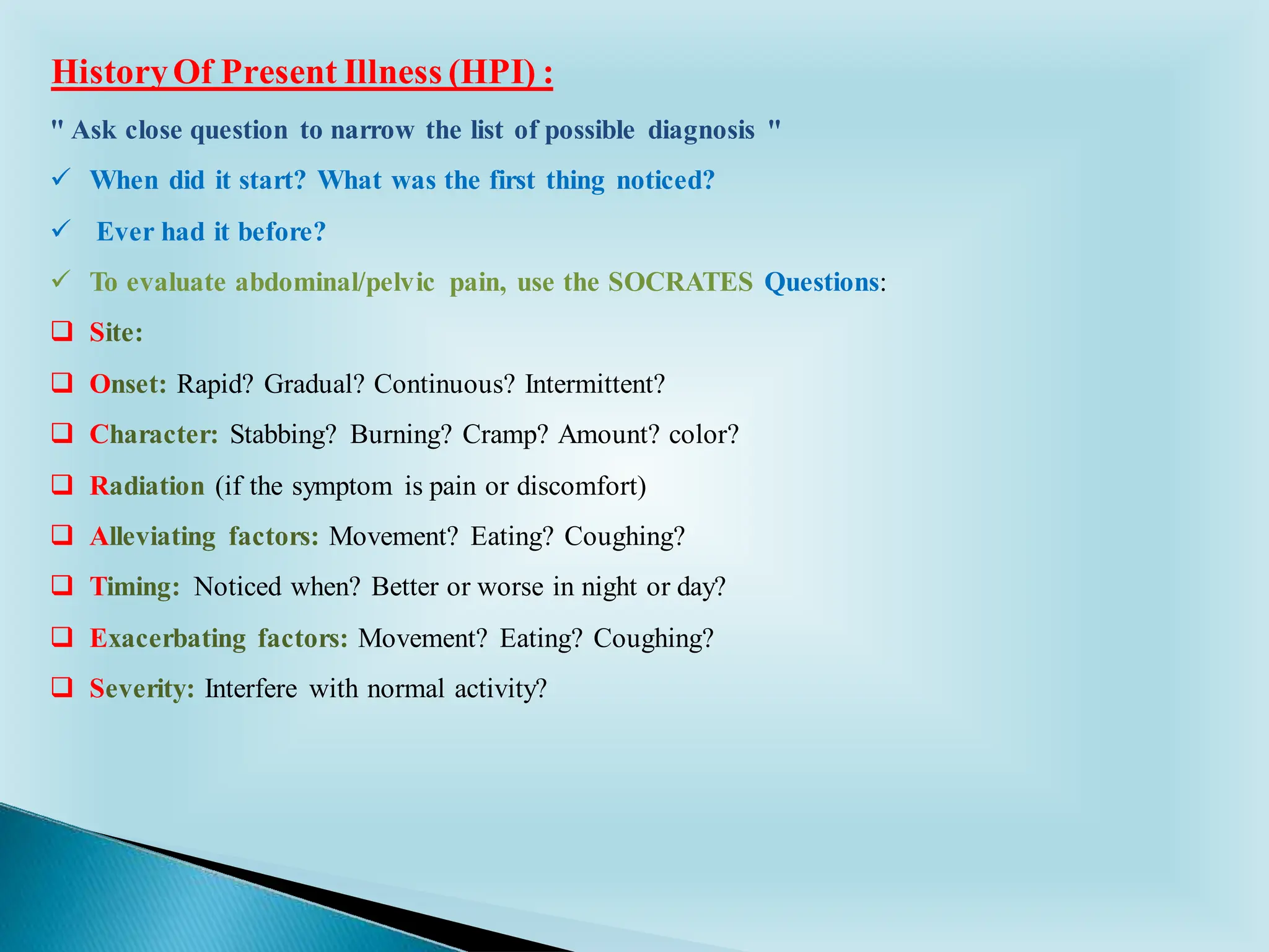 HistoryOf Present Illness (HPI) :
" Ask close question to narrow the list of possible diagnosis "
✓ When did it start? What was the first thing noticed?
✓ Ever had it before?
✓ To evaluate abdominal/pelvic pain, use the SOCRATES Questions:
❑ Site:
❑ Onset: Rapid? Gradual? Continuous? Intermittent?
❑ Character: Stabbing? Burning? Cramp? Amount? color?
❑ Radiation (if the symptom is pain or discomfort)
❑ Alleviating factors: Movement? Eating? Coughing?
❑ Timing: Noticed when? Better or worse in night or day?
❑ Exacerbating factors: Movement? Eating? Coughing?
❑ Severity: Interfere with normal activity?
 