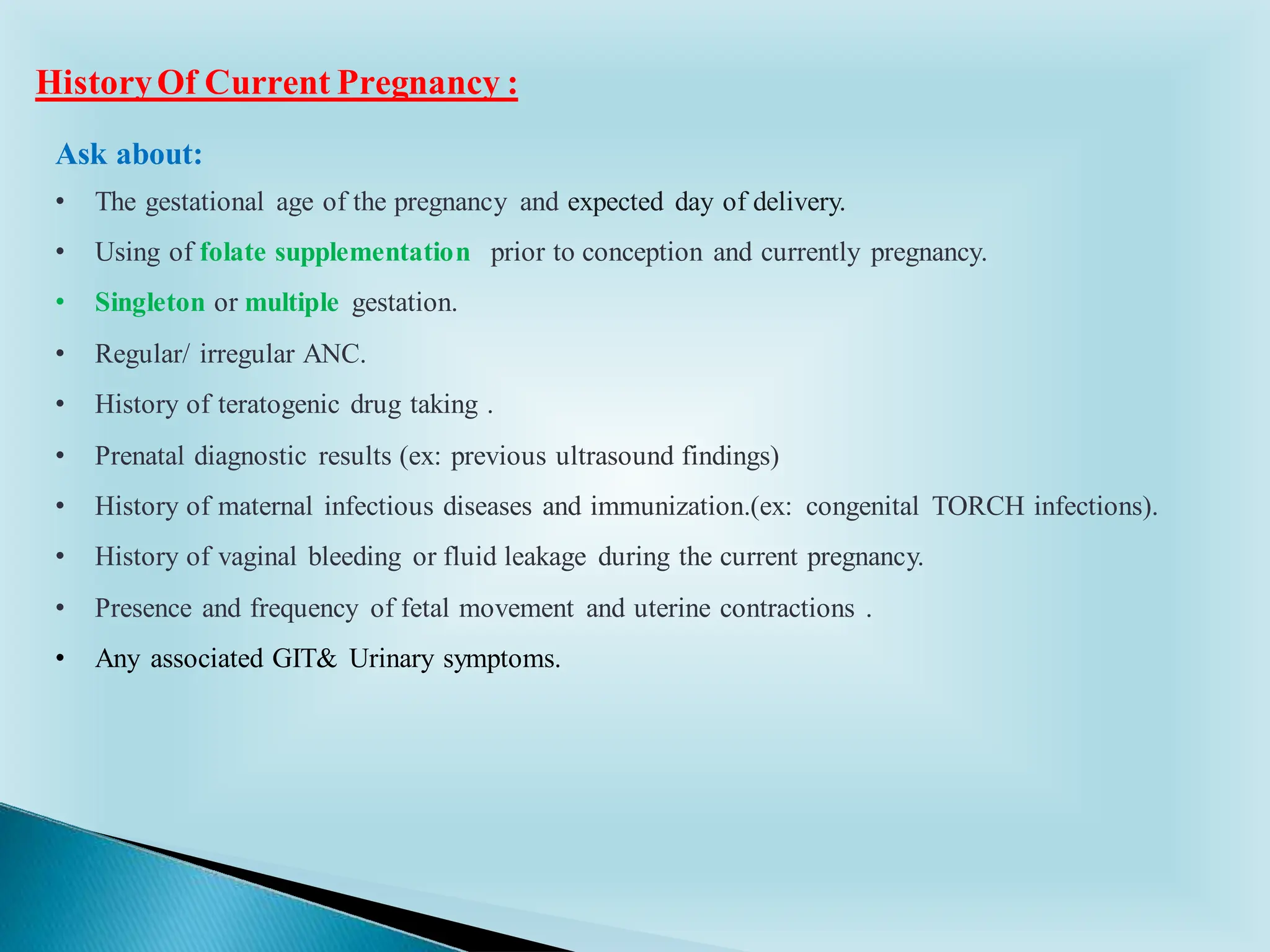 Ask about:
• The gestational age of the pregnancy and expected day of delivery.
• Using of folate supplementation prior to conception and currently pregnancy.
• Singleton or multiple gestation.
• Regular/ irregular ANC.
• History of teratogenic drug taking .
• Prenatal diagnostic results (ex: previous ultrasound findings)
• History of maternal infectious diseases and immunization.(ex: congenital TORCH infections).
• History of vaginal bleeding or fluid leakage during the current pregnancy.
• Presence and frequency of fetal movement and uterine contractions .
• Any associated GIT& Urinary symptoms.
HistoryOf Current Pregnancy :
 