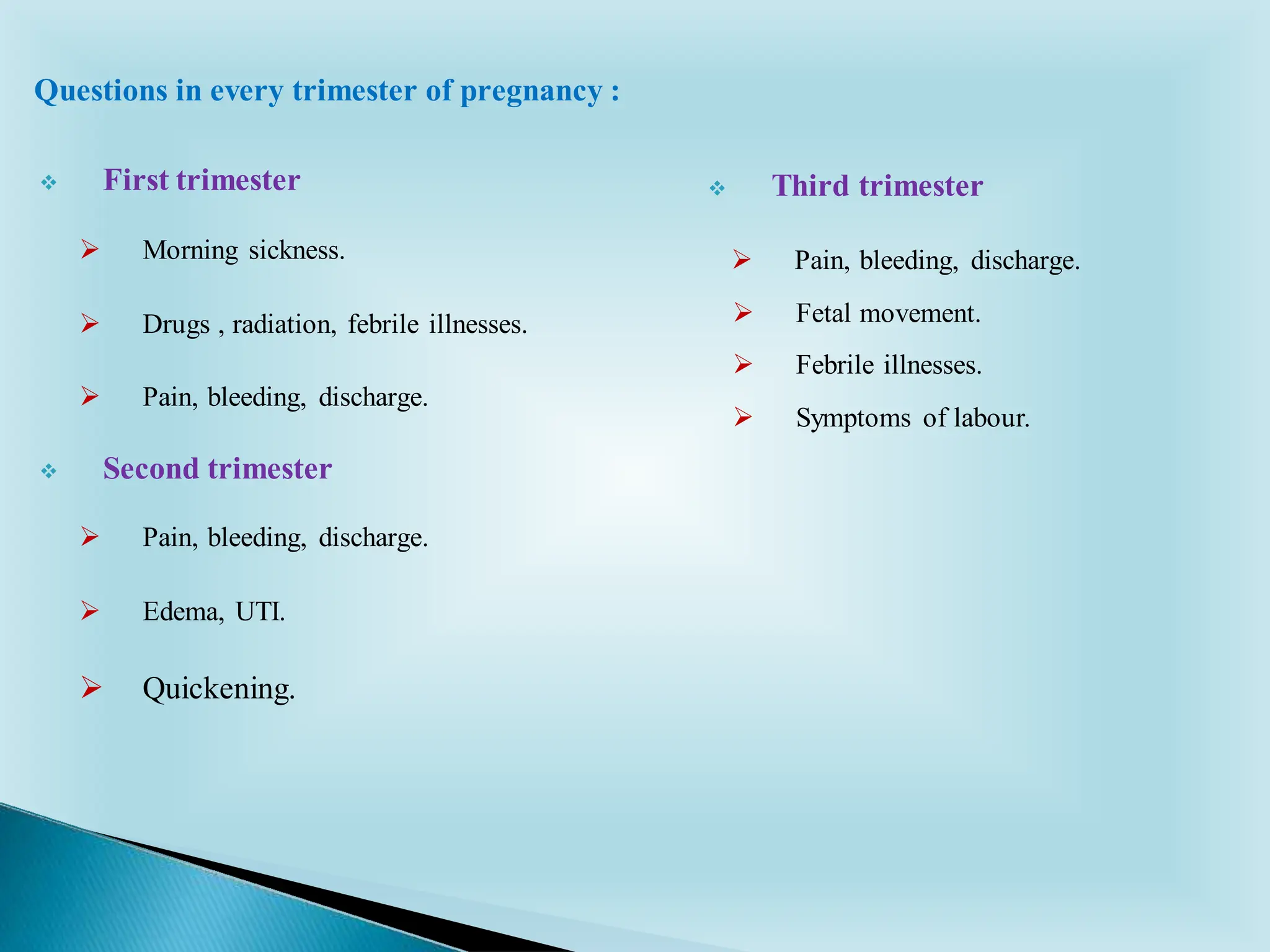 ❖ First trimester
➢ Morning sickness.
➢ Drugs , radiation, febrile illnesses.
➢ Pain, bleeding, discharge.
❖ Second trimester
➢ Pain, bleeding, discharge.
➢ Edema, UTI.
➢ Quickening.
❖ Third trimester
➢ Pain, bleeding, discharge.
➢ Fetal movement.
➢ Febrile illnesses.
➢ Symptoms of labour.
Questions in every trimester of pregnancy :
 