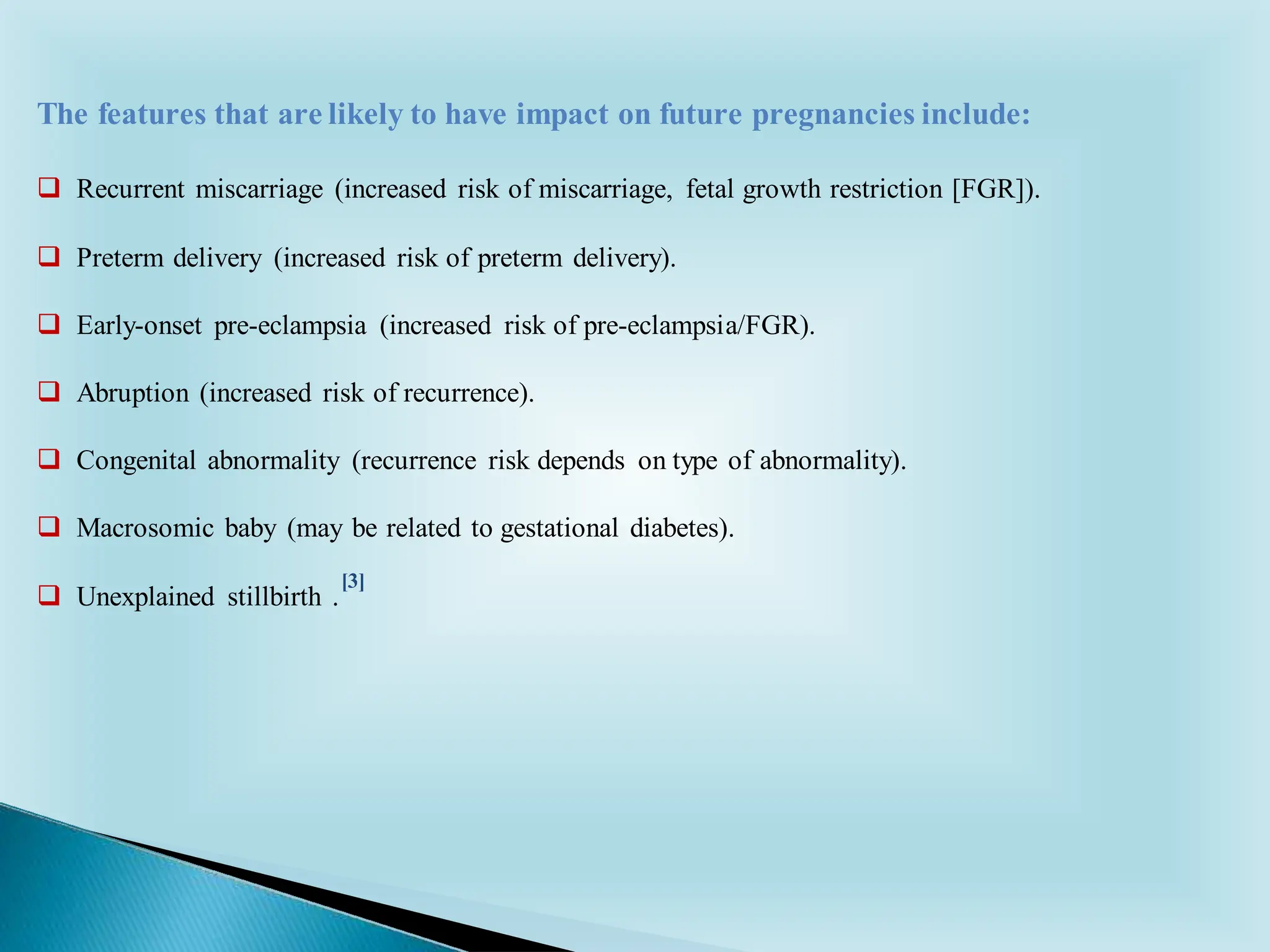 ❑ Recurrent miscarriage (increased risk of miscarriage, fetal growth restriction [FGR]).
❑ Preterm delivery (increased risk of preterm delivery).
❑ Early-onset pre-eclampsia (increased risk of pre-eclampsia/FGR).
❑ Abruption (increased risk of recurrence).
❑ Congenital abnormality (recurrence risk depends on type of abnormality).
❑ Macrosomic baby (may be related to gestational diabetes).
❑ Unexplained stillbirth .
The features that are likely to have impact on future pregnancies include:
[3]
 