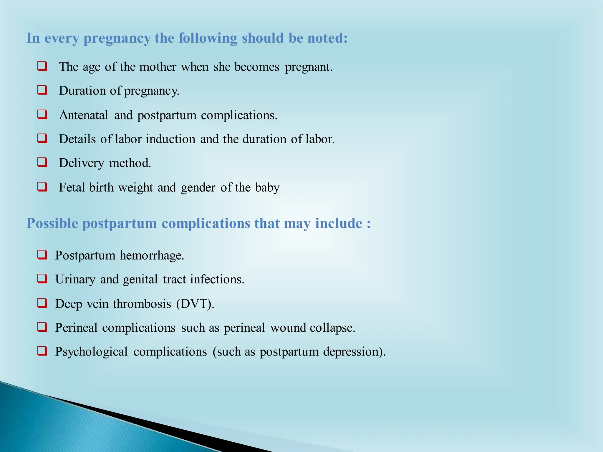 ❑ The age of the mother when she becomes pregnant.
❑ Duration of pregnancy.
❑ Antenatal and postpartum complications.
❑ Details of labor induction and the duration of labor.
❑ Delivery method.
❑ Fetal birth weight and gender of the baby
In every pregnancy the following should be noted:
❑ Postpartum hemorrhage.
❑ Urinary and genital tract infections.
❑ Deep vein thrombosis (DVT).
❑ Perineal complications such as perineal wound collapse.
❑ Psychological complications (such as postpartum depression).
Possible postpartum complications that may include :
 