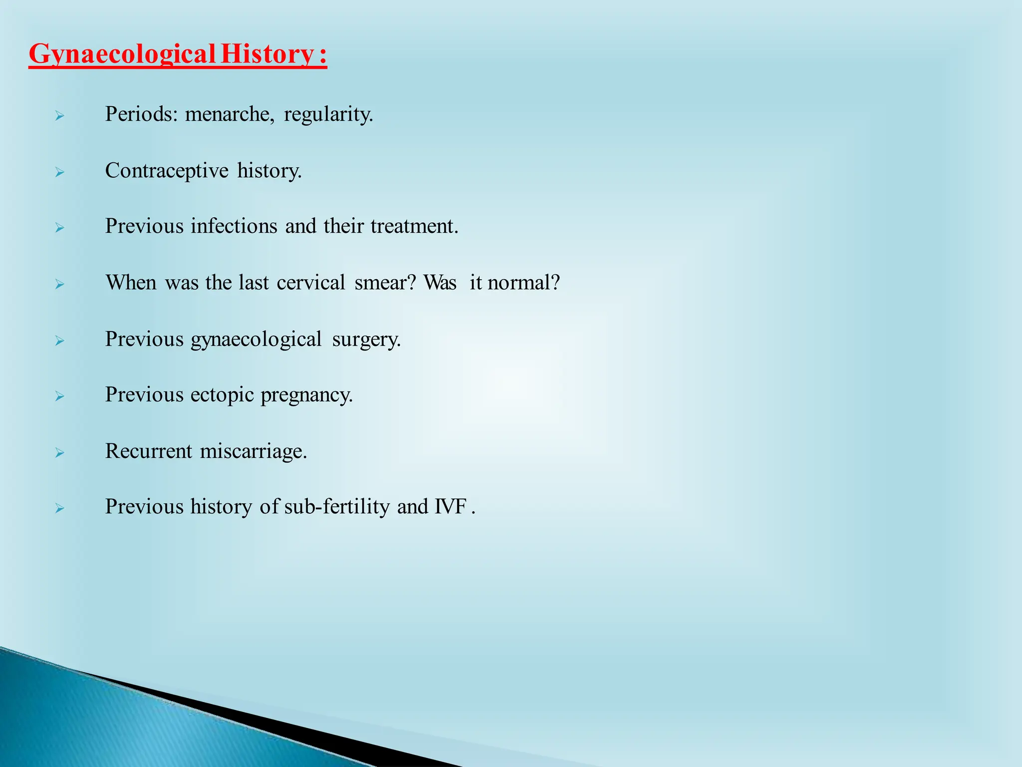 ➢ Periods: menarche, regularity.
➢ Contraceptive history.
➢ Previous infections and their treatment.
➢ When was the last cervical smear? Was it normal?
➢ Previous gynaecological surgery.
➢ Previous ectopic pregnancy.
➢ Recurrent miscarriage.
➢ Previous history of sub-fertility and IVF .
GynaecologicalHistory:
 